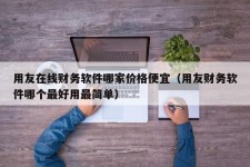 用友在线财务软件哪家价格便宜（用友财务软件哪个最好用最简单）