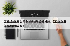 工业企业怎么用财务软件结转成本（工业企业怎样结转成本）