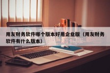 用友财务软件哪个版本好用企业版（用友财务软件有什么版本）