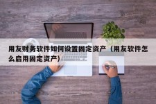 用友财务软件如何设置固定资产（用友软件怎么启用固定资产）