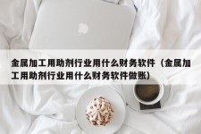 金属加工用助剂行业用什么财务软件（金属加工用助剂行业用什么财务软件做账）