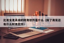 比用友更高级的财务软件是什么（除了用友还有什么财务软件）