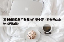 家电制造设备厂财务软件哪个好（家电行业会计如何做账）