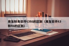 用友财务软件t3t6的区别（用友软件t3和t6的区别）