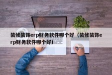 装修装饰erp财务软件哪个好（装修装饰erp财务软件哪个好）