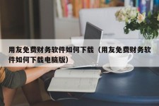 用友免费财务软件如何下载（用友免费财务软件如何下载电脑版）