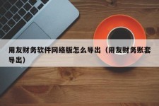 用友财务软件网络版怎么导出（用友财务账套导出）