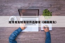 湘潭用友财务软件选哪家（湖南用友）