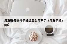 用友财务软件手机版怎么用不了（用友手机app）