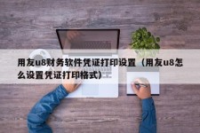 用友u8财务软件凭证打印设置（用友u8怎么设置凭证打印格式）