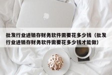 批发行业进销存财务软件需要花多少钱（批发行业进销存财务软件需要花多少钱才能做）