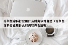 溶剂型涂料行业用什么财务软件合适（溶剂型涂料行业用什么财务软件合适呢）