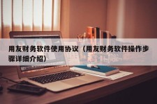 用友财务软件使用协议（用友财务软件操作步骤详细介绍）