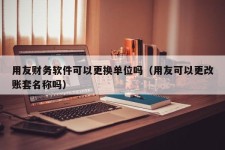 用友财务软件可以更换单位吗（用友可以更改账套名称吗）