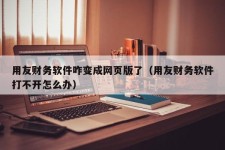 用友财务软件咋变成网页版了（用友财务软件打不开怎么办）