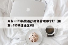 用友u8t3畅捷通g6财务管理哪个好（用友u8和畅捷通区别）