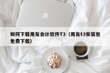 如何下载用友会计软件T3（用友t3安装包免费下载）