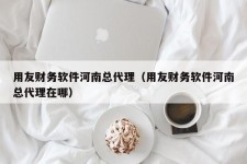 用友财务软件河南总代理（用友财务软件河南总代理在哪）