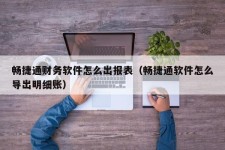 畅捷通财务软件怎么出报表（畅捷通软件怎么导出明细账）