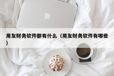 用友财务软件都有什么（用友财务软件有哪些）