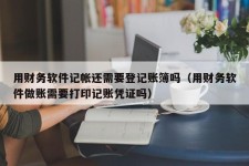 用财务软件记帐还需要登记账簿吗（用财务软件做账需要打印记账凭证吗）