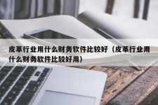 皮革行业用什么财务软件比较好（皮革行业用什么财务软件比较好用）