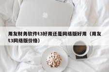 用友财务软件t3好用还是网络版好用（用友t3网络版价格）