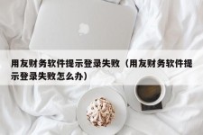 用友财务软件提示登录失败（用友财务软件提示登录失败怎么办）