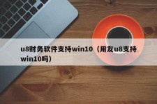 u8财务软件支持win10（用友u8支持win10吗）