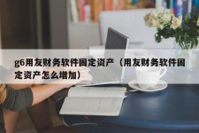 g6用友财务软件固定资产（用友财务软件固定资产怎么增加）