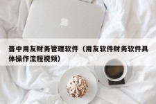 晋中用友财务管理软件（用友软件财务软件具体操作流程视频）