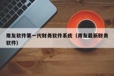 用友软件第一代财务软件系统（用友最新财务软件）