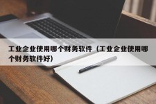 工业企业使用哪个财务软件（工业企业使用哪个财务软件好）