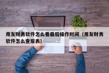 用友财务软件怎么看最后操作时间（用友财务软件怎么查报表）