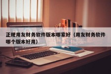 正规用友财务软件版本哪家好（用友财务软件哪个版本好用）