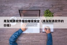 用友财务软件报价哪家安全（用友财务软件的价格）