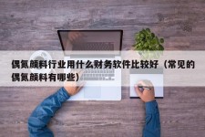 偶氮颜料行业用什么财务软件比较好（常见的偶氮颜料有哪些）