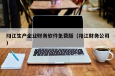 阳江生产企业财务软件免费版（阳江财务公司）