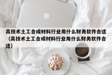 高技术土工合成材料行业用什么财务软件合适（高技术土工合成材料行业用什么财务软件合适）