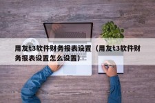 用友t3软件财务报表设置（用友t3软件财务报表设置怎么设置）