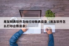 用友财务软件怎样打印账表目录（用友软件怎么打印总账目录）