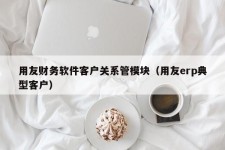 用友财务软件客户关系管模块（用友erp典型客户）