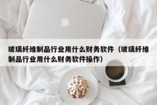 玻璃纤维制品行业用什么财务软件（玻璃纤维制品行业用什么财务软件操作）