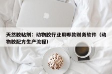 天然胶粘剂：动物胶行业用哪款财务软件（动物胶配方生产流程）