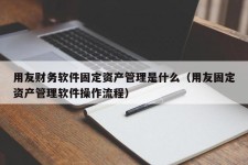 用友财务软件固定资产管理是什么（用友固定资产管理软件操作流程）