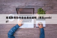 用友财务软件首选易优建明（用友yonbip）