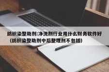 纺织染整助剂:净洗剂行业用什么财务软件好（纺织染整助剂中后整理剂不包括）