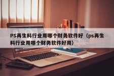 PS再生料行业用哪个财务软件好（ps再生料行业用哪个财务软件好用）