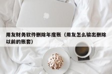 用友财务软件删除年度账（用友怎么输出删除以前的账套）