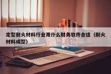 定型耐火材料行业用什么财务软件合适（耐火材料成型）